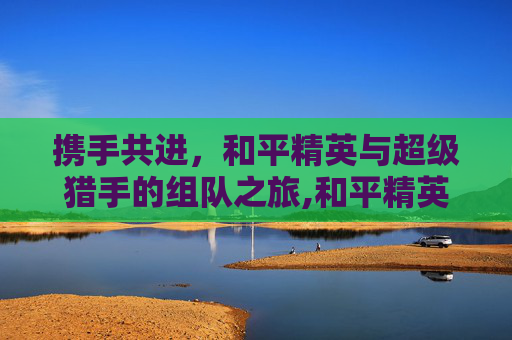 携手共进，和平精英与超级猎手的组队之旅,和平精英和超级猎手组队哪个好
