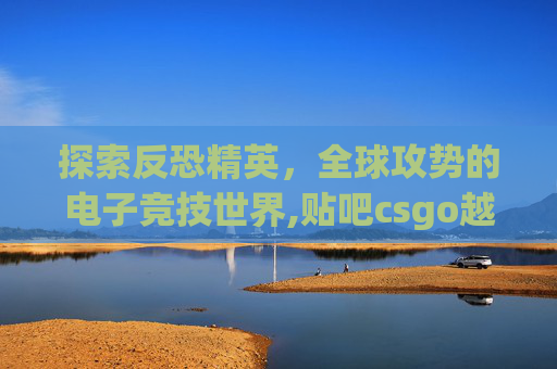 探索反恐精英，全球攻势的电子竞技世界,贴吧csgo越南猴恶