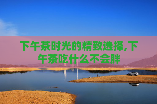 下午茶时光的精致选择,下午茶吃什么不会胖