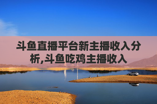 斗鱼直播平台新主播收入分析,斗鱼吃鸡主播收入