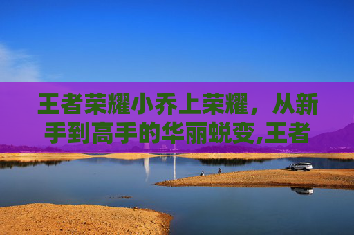 王者荣耀小乔上荣耀，从新手到高手的华丽蜕变,王者荣耀小乔荣耀称号是什么