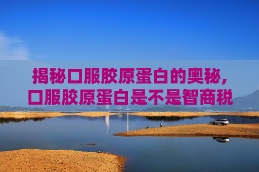 揭秘口服胶原蛋白的奥秘,口服胶原蛋白是不是智商税