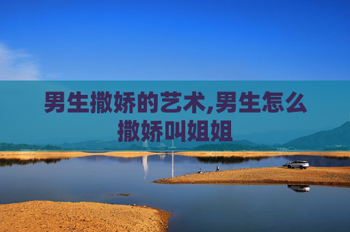 男生撒娇的艺术,男生怎么撒娇叫姐姐