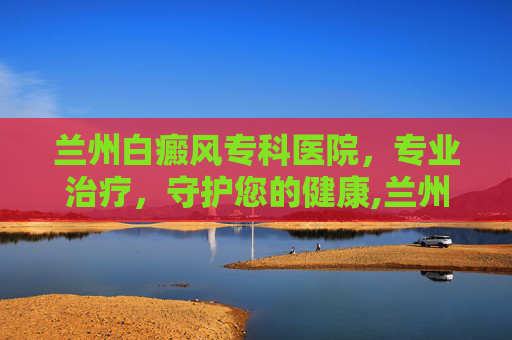 兰州白癜风专科医院，专业治疗，守护您的健康,兰州白癜风专科医院在哪里