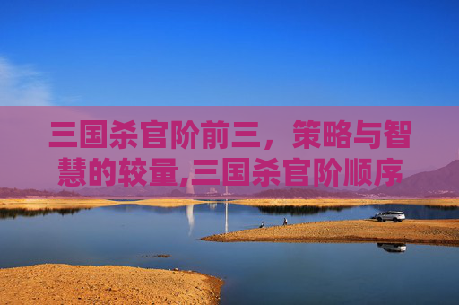 三国杀官阶前三，策略与智慧的较量,三国杀官阶顺序