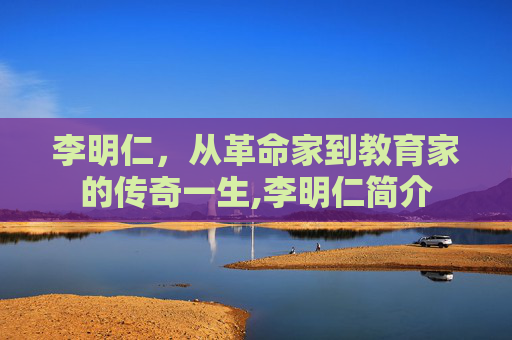 李明仁，从革命家到教育家的传奇一生,李明仁简介