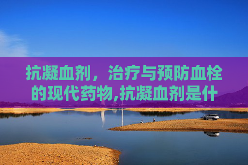 抗凝血剂，治疗与预防血栓的现代药物,抗凝血剂是什么药
