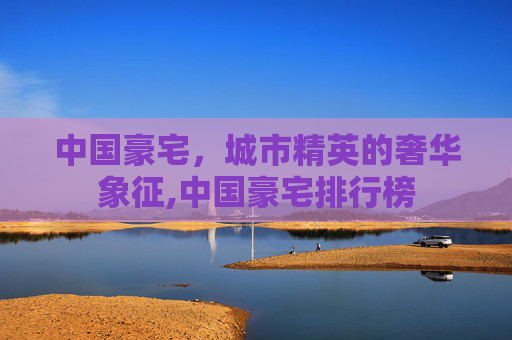中国豪宅，城市精英的奢华象征,中国豪宅排行榜