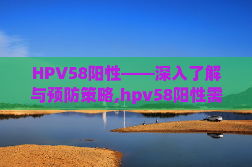 HPV58阳性——深入了解与预防策略,hpv58阳性需要做活检吗