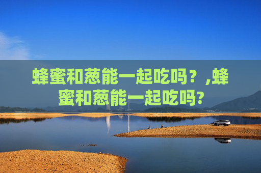 蜂蜜和葱能一起吃吗？,蜂蜜和葱能一起吃吗?