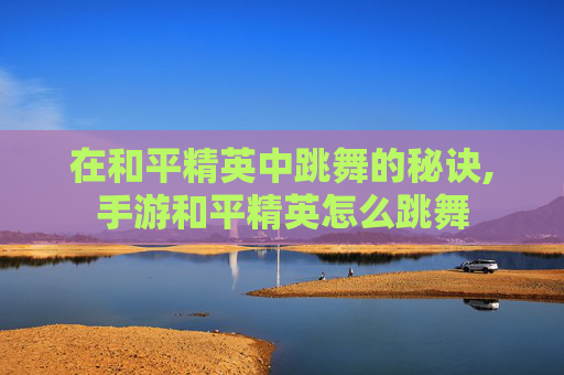在和平精英中跳舞的秘诀,手游和平精英怎么跳舞