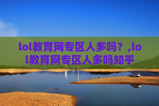 lol教育网专区人多吗？,lol教育网专区人多吗知乎