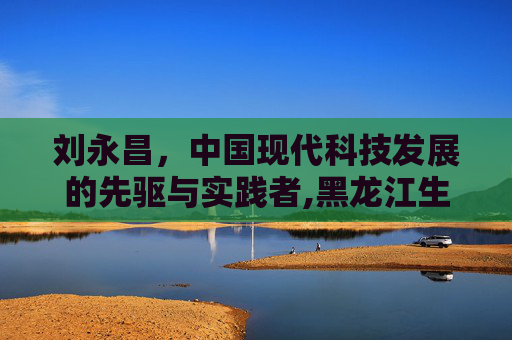 刘永昌，中国现代科技发展的先驱与实践者,黑龙江生态工程职业学院刘永昌
