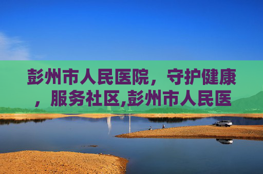 彭州市人民医院，守护健康，服务社区,彭州市人民医院体检中心