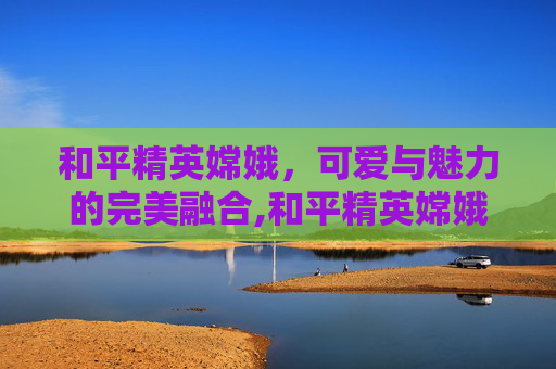 和平精英嫦娥，可爱与魅力的完美融合,和平精英嫦娥可爱视频