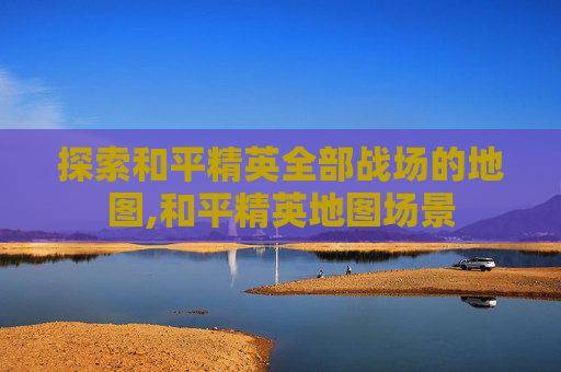 探索和平精英全部战场的地图,和平精英地图场景