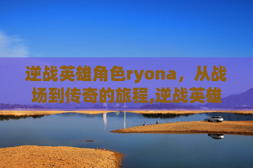 逆战英雄角色ryona,从战场到传奇的旅程,逆战英雄角色 逆战英雄角色ryona,从战场到传奇的旅程,逆战英雄角色