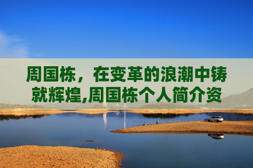 周国栋，在变革的浪潮中铸就辉煌,周国栋个人简介资料