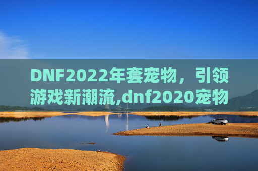 DNF2022年套宠物,引领游戏新潮流,dnf2020宠物2021宠物对比 DNF2022年套宠物,引领游戏新潮流,dnf2020宠物2021宠物对比