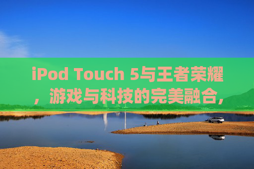 iPod Touch 5与王者荣耀，游戏与科技的完美融合,ipod touch王者荣耀
