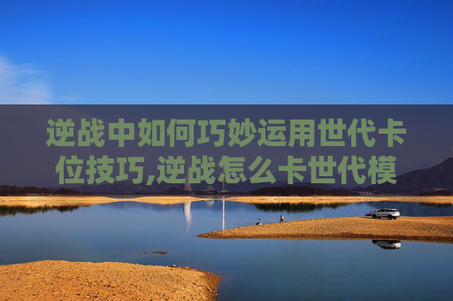 逆战中如何巧妙运用世代卡位技巧,逆战怎么卡世代模式