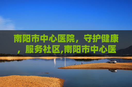 南阳市中心医院，守护健康，服务社区,南阳市中心医院党委书记