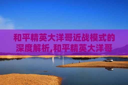 和平精英大洋哥近战模式的深度解析,和平精英大洋哥近战模式怎么玩