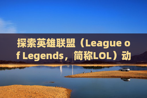 探索英雄联盟（League of Legends，简称LOL）动画的奥秘,lol开场动画
