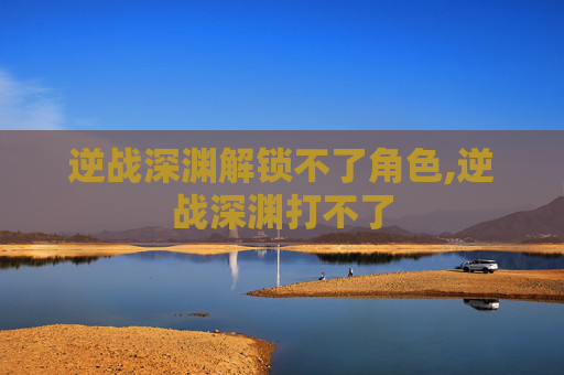 逆战深渊解锁不了角色,逆战深渊打不了