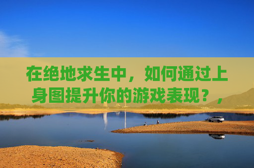 在绝地求生中，如何通过上身图提升你的游戏表现？,pubg好看的上衣