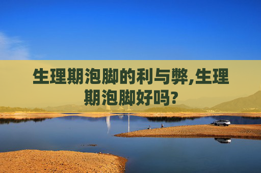 生理期泡脚的利与弊,生理期泡脚好吗?