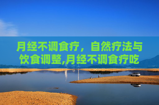 月经不调食疗，自然疗法与饮食调整,月经不调食疗吃什么好