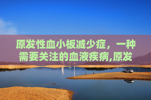 原发性血小板减少症，一种需要关注的血液疾病,原发性血小板减少症可以治愈吗