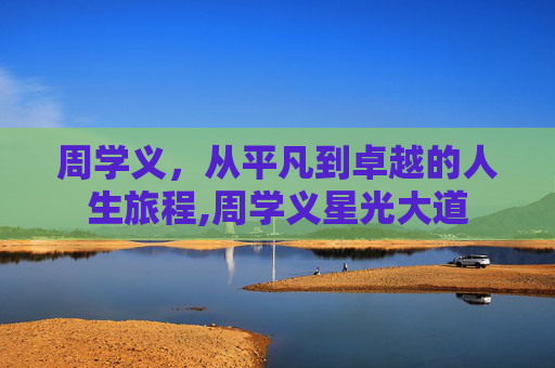 周学义，从平凡到卓越的人生旅程,周学义星光大道