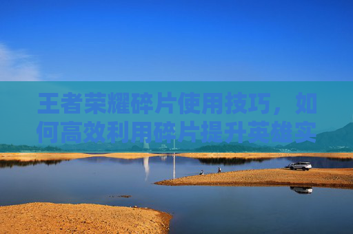 王者荣耀碎片使用技巧，如何高效利用碎片提升英雄实力,王者荣耀碎片使用技巧视频