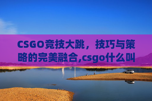CSGO竞技大跳，技巧与策略的完美融合,csgo什么叫大跳