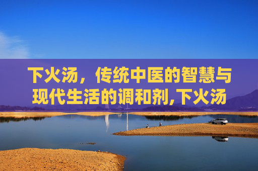 下火汤，传统中医的智慧与现代生活的调和剂,下火汤的家常做法