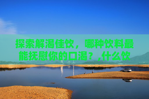 探索解渴佳饮，哪种饮料最能抚慰你的口渴？,什么饮料最解渴而且补水