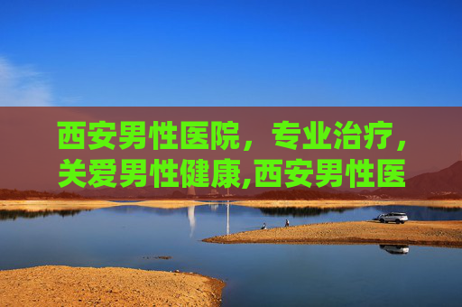 西安男性医院，专业治疗，关爱男性健康,西安男性医院哪家好