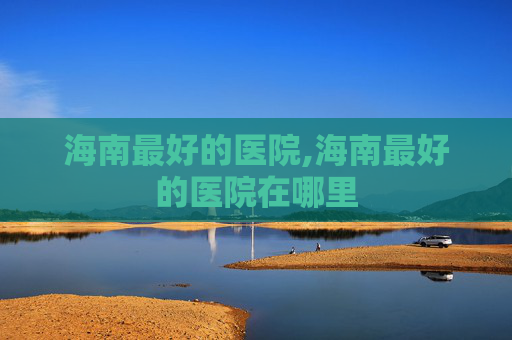 海南最好的医院,海南最好的医院在哪里