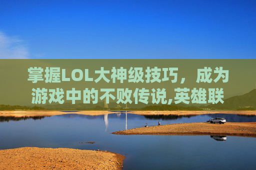 掌握LOL大神级技巧，成为游戏中的不败传说,英雄联盟大神玩什么英雄