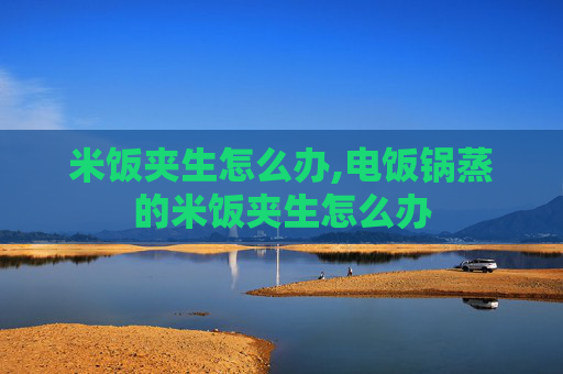 米饭夹生怎么办,电饭锅蒸的米饭夹生怎么办