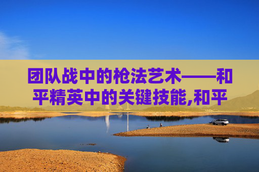 团队战中的枪法艺术——和平精英中的关键技能,和平精英团队竞技练枪法吗