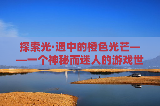 探索光·遇中的橙色光芒——一个神秘而迷人的游戏世界,光遇橙色光芒在哪里收集