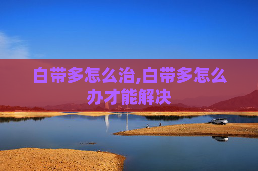 白带多怎么治,白带多怎么办才能解决