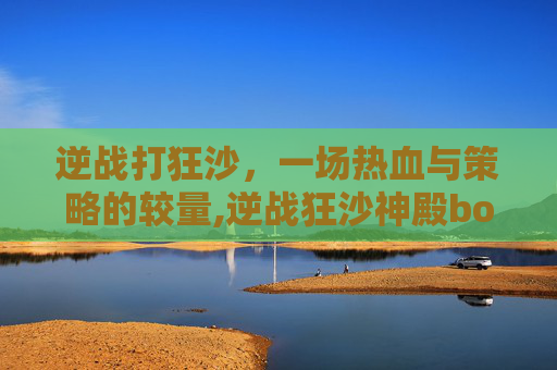 逆战打狂沙，一场热血与策略的较量,逆战狂沙神殿boss怎么打