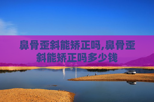 鼻骨歪斜能矫正吗,鼻骨歪斜能矫正吗多少钱
