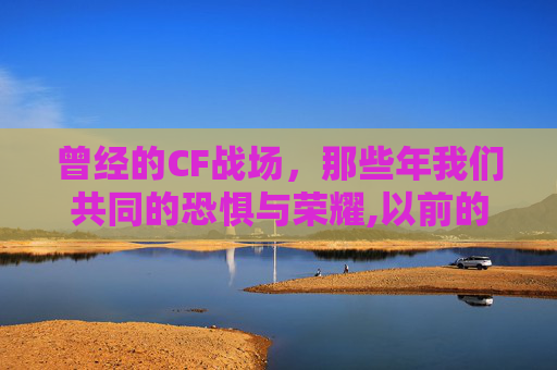 曾经的CF战场，那些年我们共同的恐惧与荣耀,以前的cf有多吓人啊