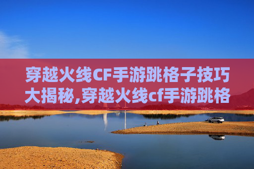 穿越火线CF手游跳格子技巧大揭秘,穿越火线cf手游跳格子怎么跳