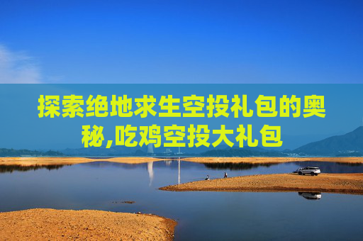 探索绝地求生空投礼包的奥秘,吃鸡空投大礼包